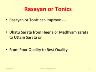 Rasayan or Tonics
• Rasayan or Tonic can improve ---
• Dhatu Sarata from Heena or Madhyam sarata 
to Uttam Sarata or 
• From Poor Quality to Best Quality 
10/10/2018 Prof.Dr.R.R.Deshpande 24
 
