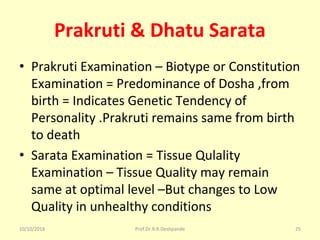 Prakruti & Dhatu Sarata
• Prakruti Examination – Biotype or Constitution 
Examination = Predominance of Dosha ,from 
birth = Indicates Genetic Tendency of 
Personality .Prakruti remains same from birth 
to death 
• Sarata Examination = Tissue Qulality 
Examination – Tissue Quality may remain 
same at optimal level –But changes to Low 
Quality in unhealthy conditions 
10/10/2018 Prof.Dr.R.R.Deshpande 25
 