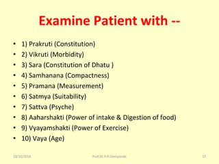 Examine Patient with --
• 1) Prakruti (Constitution) 
• 2) Vikruti (Morbidity) 
• 3) Sara (Constitution of Dhatu ) 
• 4) Samhanana (Compactness) 
• 5) Pramana (Measurement) 
• 6) Satmya (Suitability) 
• 7) Sattva (Psyche) 
• 8) Aaharshakti (Power of intake & Digestion of food) 
• 9) Vyayamshakti (Power of Exercise) 
• 10) Vaya (Age) 
10/10/2018 27Prof.Dr.R.R.Deshpande
 