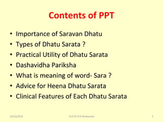 Contents of PPT
• Importance of Saravan Dhatu
• Types of Dhatu Sarata ?
• Practical Utility of Dhatu Sarata
• Dashavidha Pariksha 
• What is meaning of word- Sara ?
• Advice for Heena Dhatu Sarata
• Clinical Features of Each Dhatu Sarata 
10/10/2018 Prof.Dr.R.R.Deshpande 3
 