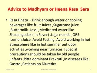 Advice to Madhyam or Heena Rasa Sara
• Rasa Dhatu – Drink enough water or cooling 
beverages like fruit Juices ,Sugarcane juice 
,Buttermilk ,Lassi ,Medicated water like 
Shadangodak ( In Fever) ,Lajja manda ,ORS 
,Lemon Juice .Avoid Fasting ,Avoid working in hot 
atmosphere like in hot summer out door 
activities ,working near furnaces ! Special 
precautions should be taken by old people 
,Infants ,Pitta dominant Prakruti ,In diseases like 
Gastro ,Patients on Diuretics 
10/10/2018 Prof.Dr.R.R.Deshpande 32
 