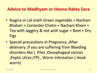 Advice to Madhyam or Heena Rakta Sara
• Rajgira or Lal math Green vegetable + Nachani 
Bhakari + Coriander Chatni + Nachani Kheer + 
Tea with Jaggery & not with sugar + Beet + Dry 
Figs 
• Special precautions in Pregnancy ,After 
deleivery ,If you are suffering from Bleeding 
disorders like (  Piles ,Oesophageal varices 
,Peptic Ulcer,ITP) , Worm Infestation ( Hook 
worm)  
10/10/2018 Prof.Dr.R.R.Deshpande 34
 