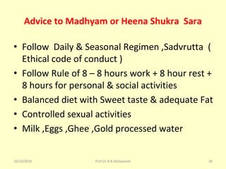 Advice to Madhyam or Heena Shukra Sara
• Follow  Daily & Seasonal Regimen ,Sadvrutta  ( 
Ethical code of conduct ) 
• Follow Rule of 8 – 8 hours work + 8 hour rest + 
8 hours for personal & social activities 
• Balanced diet with Sweet taste & adequate Fat
• Controlled sexual activities 
• Milk ,Eggs ,Ghee ,Gold processed water 
10/10/2018 Prof.Dr.R.R.Deshpande 39
 