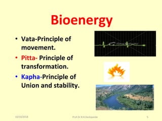 10/10/2018 Prof.Dr.R.R.Deshpande 5
Bioenergy
• Vata-Principle of
movement.
• Pitta- Principle of
transformation.
• Kapha-Principle of
Union and stability.
 