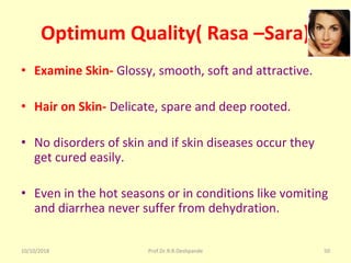 10/10/2018 Prof.Dr.R.R.Deshpande 50
Optimum Quality( Rasa –Sara)
• Examine Skin- Glossy, smooth, soft and attractive.
• Hair on Skin- Delicate, spare and deep rooted.
• No disorders of skin and if skin diseases occur they 
get cured easily.
• Even in the hot seasons or in conditions like vomiting 
and diarrhea never suffer from dehydration.
 