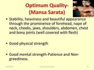 10/10/2018 Prof.Dr.R.R.Deshpande 73
Optimum Quality-
(Mansa Sarata)
• Stability, heaviness and beautiful appearance  
through the prominence of forehead, nape of 
neck, cheeks, jaws, shoulders, abdomen, chest 
and bony joints (well covered with flesh)
• Good physical strength
• Good mental strength-Patience and Non-
greediness.
 