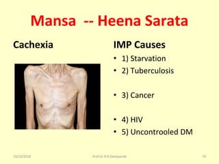Mansa -- Heena Sarata
Cachexia IMP Causes
• 1) Starvation
• 2) Tuberculosis
• 3) Cancer 
• 4) HIV 
• 5) Uncontrooled DM
10/10/2018 Prof.Dr.R.R.Deshpande 74
 