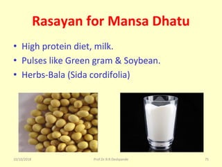 10/10/2018 Prof.Dr.R.R.Deshpande 75
Rasayan for Mansa Dhatu
• High protein diet, milk.
• Pulses like Green gram & Soybean.
• Herbs-Bala (Sida cordifolia)
 