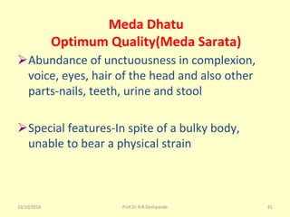 10/10/2018 Prof.Dr.R.R.Deshpande 81
Meda Dhatu
Optimum Quality(Meda Sarata)
ØAbundance of unctuousness in complexion, 
voice, eyes, hair of the head and also other 
parts-nails, teeth, urine and stool
ØSpecial features-In spite of a bulky body, 
unable to bear a physical strain
 