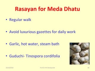 10/10/2018 Prof.Dr.R.R.Deshpande 84
Rasayan for Meda Dhatu
• Regular walk
• Avoid luxurious gazettes for daily work
• Garlic, hot water, steam bath
• Guduchi- Tinospora cordifolia
 