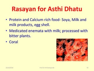 10/10/2018 Prof.Dr.R.R.Deshpande 92
Rasayan for Asthi Dhatu
• Protein and Calcium rich food- Soya, Milk and 
milk products, egg shell.
• Medicated enemata with milk; processed with 
bitter plants.
• Coral
 