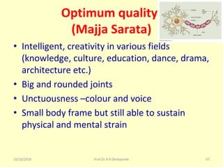 10/10/2018 Prof.Dr.R.R.Deshpande 97
Optimum quality-
(Majja Sarata)
• Intelligent, creativity in various fields 
(knowledge, culture, education, dance, drama, 
architecture etc.)
• Big and rounded joints
• Unctuousness –colour and voice
• Small body frame but still able to sustain 
physical and mental strain
 