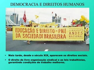 DEMOCRACIA E DIREITOS HUMANOS




• Mais tarde, desde o século XIX, aparecem os direitos sociais.
• O direito de livre organização sindical e as leis trabalhistas,
  garantindo condições de trabalho melhores.
 