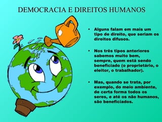 DEMOCRACIA E DIREITOS HUMANOS

               •   Alguns falam em mais um
                   tipo de direito, que seriam os
                   direitos difusos.

               •   Nos três tipos anteriores
                   sabemos muito bem,
                   sempre, quem está sendo
                   beneficiado (o proprietário, o
                   eleitor, o trabalhador).

               •   Mas, quando se trata, por
                   exemplo, do meio ambiente,
                   de certa forma todos os
                   seres, e até os não humanos,
                   são beneficiados.
 