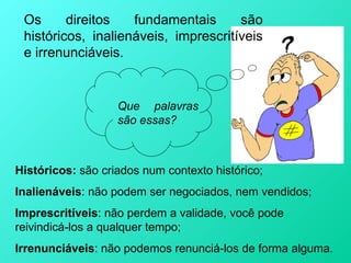 Os      direitos   fundamentais      são
 históricos, inalienáveis, imprescritíveis
 e irrenunciáveis.


                   Que palavras
                   são essas?



Históricos: são criados num contexto histórico;
Inalienáveis: não podem ser negociados, nem vendidos;
Imprescritíveis: não perdem a validade, você pode
reivindicá-los a qualquer tempo;
Irrenunciáveis: não podemos renunciá-los de forma alguma.
 