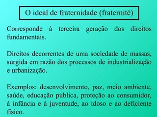 O ideal de fraternidade (fraternité)

Corresponde à terceira geração dos direitos
fundamentais.

Direitos decorrentes de uma sociedade de massas,
surgida em razão dos processos de industrialização
e urbanização.

Exemplos: desenvolvimento, paz, meio ambiente,
saúde, educação pública, proteção ao consumidor,
à infância e à juventude, ao idoso e ao deficiente
físico.
 