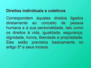 Direitos individuais e coletivos
Correspondem àqueles direitos ligados
diretamente ao conceito de pessoa
humana e à sua personalidade, tais como
os direitos à vida, igualdade, segurança,
dignidade, honra, liberdade e propriedade.
Eles estão previstos basicamente no
artigo 5º e seus incisos.
 