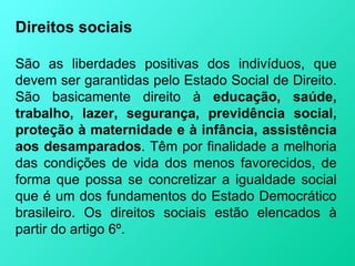 Direitos sociais

São as liberdades positivas dos indivíduos, que
devem ser garantidas pelo Estado Social de Direito.
São basicamente direito à educação, saúde,
trabalho, lazer, segurança, previdência social,
proteção à maternidade e à infância, assistência
aos desamparados. Têm por finalidade a melhoria
das condições de vida dos menos favorecidos, de
forma que possa se concretizar a igualdade social
que é um dos fundamentos do Estado Democrático
brasileiro. Os direitos sociais estão elencados à
partir do artigo 6º.
 