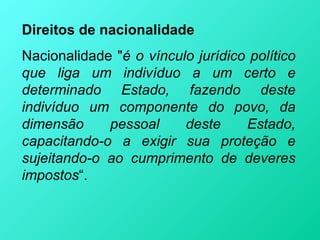 Direitos de nacionalidade
Nacionalidade "é o vínculo jurídico político
que liga um indivíduo a um certo e
determinado Estado, fazendo deste
indivíduo um componente do povo, da
dimensão     pessoal     deste     Estado,
capacitando-o a exigir sua proteção e
sujeitando-o ao cumprimento de deveres
impostos“.
 