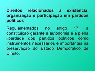 Direitos relacionados à existência,
organização e participação em partidos
políticos
Regulamentados      no    artigo  17,    a
constituição garante a autonomia e a plena
liberdade dos partidos políticos como
instrumentos necessários e importantes na
preservação do Estado Democrático de
Direito.
 