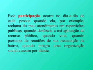 Essa participação ocorre no dia-a-dia de
cada pessoa quando ela, por exemplo,
reclama do mau atendimento em repartições
públicas, quando denúncia a má aplicação de
recurso público, quando vota, quando
participa de reuniões de sua associação de
bairro, quando integra uma organização
social e assim por diante.
 