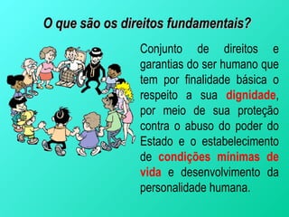 O que são os direitos fundamentais?
                Conjunto de direitos e
                garantias do ser humano que
                tem por finalidade básica o
                respeito a sua dignidade,
                por meio de sua proteção
                contra o abuso do poder do
                Estado e o estabelecimento
                de condições mínimas de
                vida e desenvolvimento da
                personalidade humana.
 