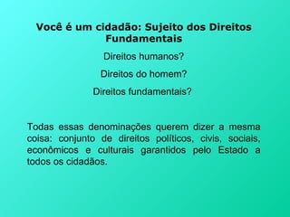 Você é um cidadão: Sujeito dos Direitos
              Fundamentais
                 Direitos humanos?
                 Direitos do homem?
               Direitos fundamentais?


Todas essas denominações querem dizer a mesma
coisa: conjunto de direitos políticos, civis, sociais,
econômicos e culturais garantidos pelo Estado a
todos os cidadãos.
 