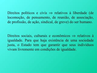 Direitos políticos e civis ⇒ relativos à liberdade (de
locomoção, de pensamento, de reunião, de associação,
de profissão, de ação, sindical, de greve) do ser humano.


Direitos sociais, culturais e econômicos ⇒ relativos à
igualdade. Para que haja existência de uma sociedade
justa, o Estado tem que garantir que seus indivíduos
vivam livremente em condições de igualdade.
 
