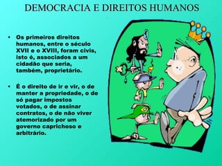 DEMOCRACIA E DIREITOS HUMANOS

•   Os primeiros direitos
    humanos, entre o século
    XVII e o XVIII, foram civis,
    isto é, associados a um
    cidadão que seria,
    também, proprietário.

•   É o direito de ir e vir, o de
    manter a propriedade, o de
    só pagar impostos
    votados, o de assinar
    contratos, o de não viver
    atemorizado por um
    governo caprichoso e
    arbitrário.
 