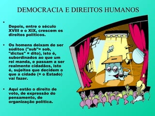 DEMOCRACIA E DIREITOS HUMANOS
•
    Depois, entre o século
    XVIII e o XIX, crescem os
    direitos políticos.

•   Os homens deixam de ser
    súditos ("sub"= sob,
    "dictus" = dito), isto é,
    subordinados ao que um
    rei manda, e passam a ser
    realmente cidadãos, isto
    é, sujeitos que decidem o
    que a cidade (= o Estado)
    vai fazer.

•   Aqui estão o direito de
    voto, de expressão do
    pensamento, de
    organização política.
 