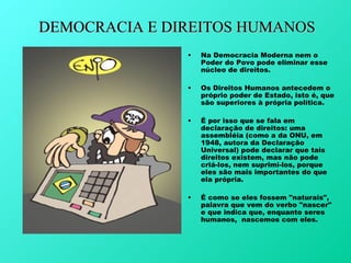 DEMOCRACIA E DIREITOS HUMANOS
               •   Na Democracia Moderna nem o
                   Poder do Povo pode eliminar esse
                   núcleo de direitos.

               •   Os Direitos Humanos antecedem o
                   próprio poder de Estado, isto é, que
                   são superiores à própria política.

               •   É por isso que se fala em
                   declaração de direitos: uma
                   assembléia (como a da ONU, em
                   1948, autora da Declaração
                   Universal) pode declarar que tais
                   direitos existem, mas não pode
                   criá-los, nem suprimi-los, porque
                   eles são mais importantes do que
                   ela própria.

               •   É como se eles fossem "naturais",
                   palavra que vem do verbo "nascer"
                   e que indica que, enquanto seres
                   humanos, nascemos com eles.
 