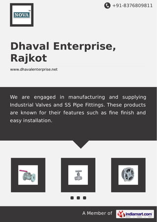 +91-8376809811
A Member of
Dhaval Enterprise,
Rajkot
www.dhavalenterprise.net
We are engaged in manufacturing and supplying
Industrial Valves and SS Pipe Fittings. These products
are known for their features such as ﬁne ﬁnish and
easy installation.
 