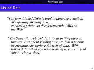 Linked Data “ The term Linked Data is used to describe a method of exposing, sharing, and connecting data via dereferenceable URIs on the Web” “ The Semantic Web isn't just about putting data on the web. It is about making links, so that a person or machine can explore the web of data.  With linked data, when you have some of it, you can find other, related, data.” Background     Semantic Web project   Knowledge base   Conclusions 