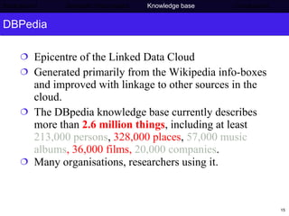 DBPedia Epicentre of the Linked Data Cloud Generated primarily from the Wikipedia info-boxes and improved with linkage to other sources in the cloud. The DBpedia knowledge base currently describes more than  2.6 million things , including at least  213,000 persons ,  328,000 places ,  57,000 music albums , 36,000 films,  20,000 companies .  Many organisations, researchers using it. Background     Semantic Web project   Knowledge base   Conclusions 