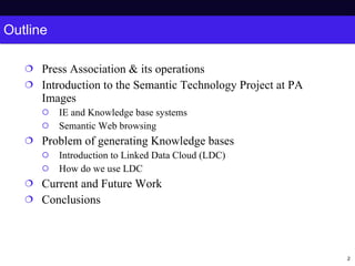 Outline Press Association & its operations Introduction to the Semantic Technology Project at PA Images IE and Knowledge base systems Semantic Web browsing Problem of generating Knowledge bases Introduction to Linked Data Cloud (LDC) How do we use LDC Current and Future Work Conclusions 