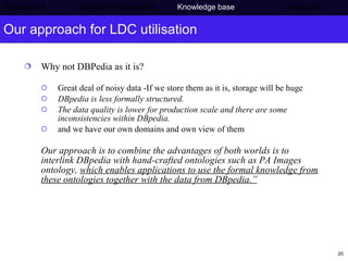 Our approach for LDC utilisation Why not DBPedia as it is?  Great deal of noisy data -If we store them as it is, storage will be huge DBpedia is less formally structured.  The data quality is lower for production scale and there are some inconsistencies within DBpedia. and we have our own domains and own view of them Our approach is to combine the advantages of both worlds is to interlink DBpedia with hand-crafted ontologies such as PA Images ontology,  which enables applications to use the formal knowledge from these ontologies together with the data from DBpedia.” Background     Semantic Web project   Knowledge base   Conclusions 