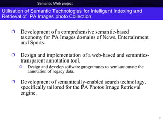 Utilisation of Semantic Technologies for Intelligent Indexing and Retrieval of  PA Images photo Collection Development of a comprehensive semantic-based taxonomy for PA Images domains of News, Entertainment and Sports. Design and implementation of a web-based and semantics-transparent annotation tool. Design and develop software programmes to semi-automate the annotation of legacy data. Development of semantically-enabled search technology, specifically tailored for the PA Photos Image Retrieval engine.  Background     Semantic Web project  Knowledge base  Conclusions 