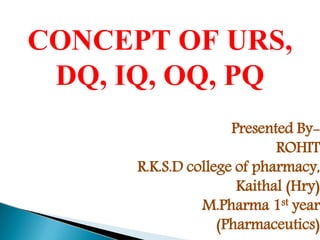 CONCEPT OF URS,
DQ, IQ, OQ, PQ
Presented By-
ROHIT
R.K.S.D college of pharmacy,
Kaithal (Hry)
M.Pharma 1st year
(Pharmaceutics)
 