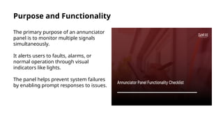 Purpose and Functionality
The primary purpose of an annunciator
panel is to monitor multiple signals
simultaneously.
It alerts users to faults, alarms, or
normal operation through visual
indicators like lights.
The panel helps prevent system failures
by enabling prompt responses to issues.
 