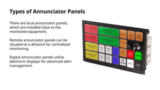 Types of Annunciator Panels
There are local annunciator panels,
which are installed close to the
monitored equipment.
Remote annunciator panels can be
situated at a distance for centralized
monitoring.
Digital annunciator panels utilize
electronic displays for advanced alert
management.
 