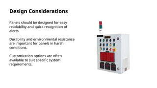 Design Considerations
Panels should be designed for easy
readability and quick recognition of
alerts.
Durability and environmental resistance
are important for panels in harsh
conditions.
Customization options are often
available to suit specific system
requirements.
 