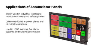 Applications of Annunciator Panels
Widely used in industrial facilities to
monitor machinery and safety systems.
Commonly found in power plants and
electrical substations.
Used in HVAC systems, fire alarm
systems, and building automation.
 