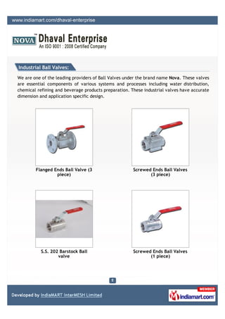 Industrial Ball Valves:

We are one of the leading providers of Ball Valves under the brand name Nova. These valves
are essential components of various systems and processes including water distribution,
chemical refining and beverage products preparation. These industrial valves have accurate
dimension and application specific design.




        Flanged Ends Ball Valve (3                    Screwed Ends Ball Valves
                 piece)                                      (3 piece)




           S.S. 202 Barstock Ball                     Screwed Ends Ball Valves
                   valve                                     (1 piece)
 
