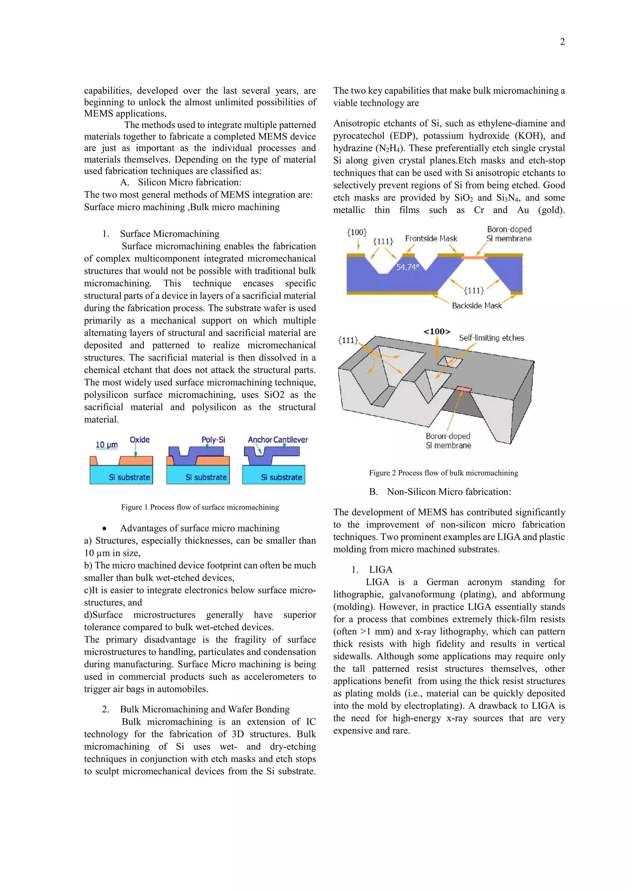 2

capabilities, developed over the last several years, are
beginning to unlock the almost unlimited possibilities of
MEMS applications.
The methods used to integrate multiple patterned
materials together to fabricate a completed MEMS device
are just as important as the individual processes and
materials themselves. Depending on the type of material
used fabrication techniques are classified as:
A. Silicon Micro fabrication:
The two most general methods of MEMS integration are:
Surface micro machining ,Bulk micro machining

The two key capabilities that make bulk micromachining a
viable technology are
Anisotropic etchants of Si, such as ethylene-diamine and
pyrocatechol (EDP), potassium hydroxide (KOH), and
hydrazine (N2H4). These preferentially etch single crystal
Si along given crystal planes.Etch masks and etch-stop
techniques that can be used with Si anisotropic etchants to
selectively prevent regions of Si from being etched. Good
etch masks are provided by SiO2 and Si3N4, and some
metallic thin films such as Cr and Au (gold).

1.

Surface Micromachining
Surface micromachining enables the fabrication
of complex multicomponent integrated micromechanical
structures that would not be possible with traditional bulk
micromachining. This technique encases specific
structural parts of a device in layers of a sacrificial material
during the fabrication process. The substrate wafer is used
primarily as a mechanical support on which multiple
alternating layers of structural and sacrificial material are
deposited and patterned to realize micromechanical
structures. The sacrificial material is then dissolved in a
chemical etchant that does not attack the structural parts.
The most widely used surface micromachining technique,
polysilicon surface micromachining, uses SiO2 as the
sacrificial material and polysilicon as the structural
material.

Figure 2 Process flow of bulk micromachining

B. Non-Silicon Micro fabrication:
Figure 1 Process flow of surface micromachining

 Advantages of surface micro machining
a) Structures, especially thicknesses, can be smaller than
10 µm in size,
b) The micro machined device footprint can often be much
smaller than bulk wet-etched devices,
c)It is easier to integrate electronics below surface microstructures, and
d)Surface microstructures generally have superior
tolerance compared to bulk wet-etched devices.
The primary disadvantage is the fragility of surface
microstructures to handling, particulates and condensation
during manufacturing. Surface Micro machining is being
used in commercial products such as accelerometers to
trigger air bags in automobiles.
2.

Bulk Micromachining and Wafer Bonding
Bulk micromachining is an extension of IC
technology for the fabrication of 3D structures. Bulk
micromachining of Si uses wet- and dry-etching
techniques in conjunction with etch masks and etch stops
to sculpt micromechanical devices from the Si substrate.

The development of MEMS has contributed significantly
to the improvement of non-silicon micro fabrication
techniques. Two prominent examples are LIGA and plastic
molding from micro machined substrates.
1.

LIGA
LIGA is a German acronym standing for
lithographie, galvanoformung (plating), and abformung
(molding). However, in practice LIGA essentially stands
for a process that combines extremely thick-film resists
(often >1 mm) and x-ray lithography, which can pattern
thick resists with high fidelity and results in vertical
sidewalls. Although some applications may require only
the tall patterned resist structures themselves, other
applications benefit from using the thick resist structures
as plating molds (i.e., material can be quickly deposited
into the mold by electroplating). A drawback to LIGA is
the need for high-energy x-ray sources that are very
expensive and rare.

 