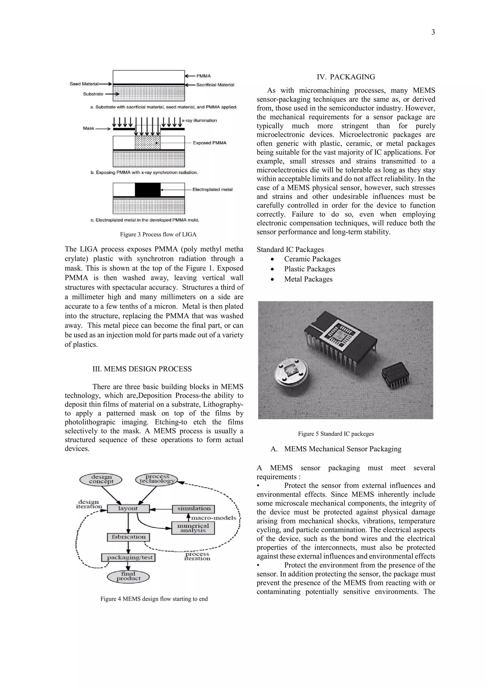 3

IV. PACKAGING

Figure 3 Process flow of LIGA

The LIGA process exposes PMMA (poly methyl metha
crylate) plastic with synchrotron radiation through a
mask. This is shown at the top of the Figure 1. Exposed
PMMA is then washed away, leaving vertical wall
structures with spectacular accuracy. Structures a third of
a millimeter high and many millimeters on a side are
accurate to a few tenths of a micron. Metal is then plated
into the structure, replacing the PMMA that was washed
away. This metal piece can become the final part, or can
be used as an injection mold for parts made out of a variety
of plastics.

As with micromachining processes, many MEMS
sensor-packaging techniques are the same as, or derived
from, those used in the semiconductor industry. However,
the mechanical requirements for a sensor package are
typically much more stringent than for purely
microelectronic devices. Microelectronic packages are
often generic with plastic, ceramic, or metal packages
being suitable for the vast majority of IC applications. For
example, small stresses and strains transmitted to a
microelectronics die will be tolerable as long as they stay
within acceptable limits and do not affect reliability. In the
case of a MEMS physical sensor, however, such stresses
and strains and other undesirable influences must be
carefully controlled in order for the device to function
correctly. Failure to do so, even when employing
electronic compensation techniques, will reduce both the
sensor performance and long-term stability.
Standard IC Packages
 Ceramic Packages
 Plastic Packages
 Metal Packages

III. MEMS DESIGN PROCESS
There are three basic building blocks in MEMS
technology, which are,Deposition Process-the ability to
deposit thin films of material on a substrate, Lithographyto apply a patterned mask on top of the films by
photolithograpic imaging. Etching-to etch the films
selectively to the mask. A MEMS process is usually a
structured sequence of these operations to form actual
devices.

Figure 5 Standard IC packeges

A. MEMS Mechanical Sensor Packaging
A MEMS sensor packaging must meet several
requirements :
•
Protect the sensor from external influences and
environmental effects. Since MEMS inherently include
some microscale mechanical components, the integrity of
the device must be protected against physical damage
arising from mechanical shocks, vibrations, temperature
cycling, and particle contamination. The electrical aspects
of the device, such as the bond wires and the electrical
properties of the interconnects, must also be protected
against these external influences and environmental effects
•
Protect the environment from the presence of the
sensor. In addition protecting the sensor, the package must
prevent the presence of the MEMS from reacting with or
contaminating potentially sensitive environments. The

Figure 4 MEMS design flow starting to end

 