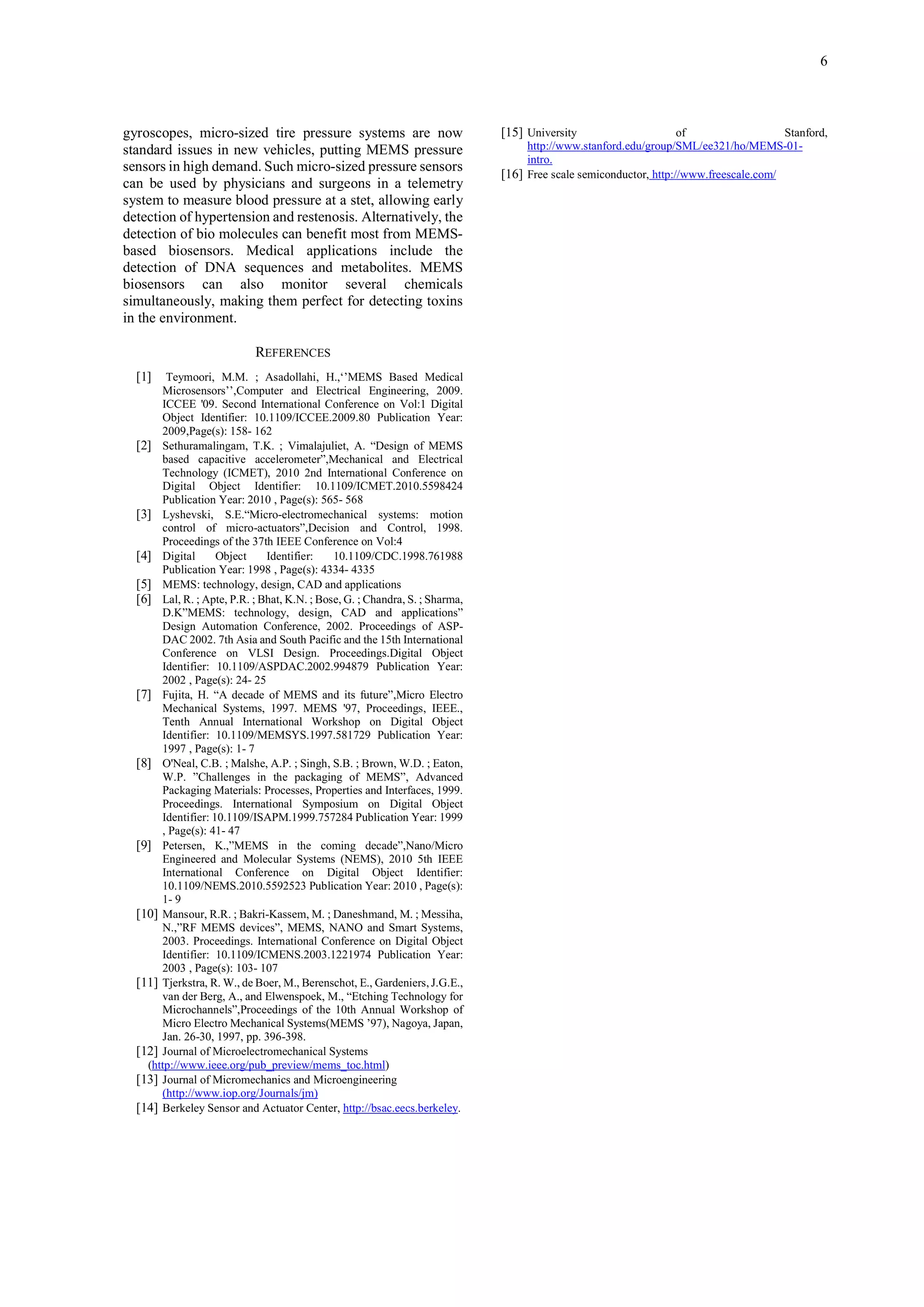 6

gyroscopes, micro-sized tire pressure systems are now
standard issues in new vehicles, putting MEMS pressure
sensors in high demand. Such micro-sized pressure sensors
can be used by physicians and surgeons in a telemetry
system to measure blood pressure at a stet, allowing early
detection of hypertension and restenosis. Alternatively, the
detection of bio molecules can benefit most from MEMSbased biosensors. Medical applications include the
detection of DNA sequences and metabolites. MEMS
biosensors can also monitor several chemicals
simultaneously, making them perfect for detecting toxins
in the environment.
REFERENCES
[1]

Teymoori, M.M. ; Asadollahi, H.,‘’MEMS Based Medical
Microsensors’’,Computer and Electrical Engineering, 2009.
ICCEE '09. Second International Conference on Vol:1 Digital
Object Identifier: 10.1109/ICCEE.2009.80 Publication Year:
2009,Page(s): 158- 162
[2] Sethuramalingam, T.K. ; Vimalajuliet, A. “Design of MEMS
based capacitive accelerometer”,Mechanical and Electrical
Technology (ICMET), 2010 2nd International Conference on
Digital Object Identifier: 10.1109/ICMET.2010.5598424
Publication Year: 2010 , Page(s): 565- 568
[3] Lyshevski, S.E.“Micro-electromechanical systems: motion
control of micro-actuators”,Decision and Control, 1998.
Proceedings of the 37th IEEE Conference on Vol:4
Object
Identifier:
10.1109/CDC.1998.761988
[4] Digital
Publication Year: 1998 , Page(s): 4334- 4335
[5] MEMS: technology, design, CAD and applications
[6] Lal, R. ; Apte, P.R. ; Bhat, K.N. ; Bose, G. ; Chandra, S. ; Sharma,
D.K”MEMS: technology, design, CAD and applications”
Design Automation Conference, 2002. Proceedings of ASPDAC 2002. 7th Asia and South Pacific and the 15th International
Conference on VLSI Design. Proceedings.Digital Object
Identifier: 10.1109/ASPDAC.2002.994879 Publication Year:
2002 , Page(s): 24- 25
[7] Fujita, H. “A decade of MEMS and its future”,Micro Electro
Mechanical Systems, 1997. MEMS '97, Proceedings, IEEE.,
Tenth Annual International Workshop on Digital Object
Identifier: 10.1109/MEMSYS.1997.581729 Publication Year:
1997 , Page(s): 1- 7
[8] O'Neal, C.B. ; Malshe, A.P. ; Singh, S.B. ; Brown, W.D. ; Eaton,
W.P. ”Challenges in the packaging of MEMS”, Advanced
Packaging Materials: Processes, Properties and Interfaces, 1999.
Proceedings. International Symposium on Digital Object
Identifier: 10.1109/ISAPM.1999.757284 Publication Year: 1999
, Page(s): 41- 47
[9] Petersen, K.,”MEMS in the coming decade”,Nano/Micro
Engineered and Molecular Systems (NEMS), 2010 5th IEEE
International Conference on Digital Object Identifier:
10.1109/NEMS.2010.5592523 Publication Year: 2010 , Page(s):
1- 9
[10] Mansour, R.R. ; Bakri-Kassem, M. ; Daneshmand, M. ; Messiha,
N.,”RF MEMS devices”, MEMS, NANO and Smart Systems,
2003. Proceedings. International Conference on Digital Object
Identifier: 10.1109/ICMENS.2003.1221974 Publication Year:
2003 , Page(s): 103- 107
[11] Tjerkstra, R. W., de Boer, M., Berenschot, E., Gardeniers, J.G.E.,
van der Berg, A., and Elwenspoek, M., “Etching Technology for
Microchannels”,Proceedings of the 10th Annual Workshop of
Micro Electro Mechanical Systems(MEMS ’97), Nagoya, Japan,
Jan. 26-30, 1997, pp. 396-398.
[12] Journal of Microelectromechanical Systems
(http://www.ieee.org/pub_preview/mems_toc.html)
[13] Journal of Micromechanics and Microengineering
(http://www.iop.org/Journals/jm)
[14] Berkeley Sensor and Actuator Center, http://bsac.eecs.berkeley.

[15] University

of
Stanford,
http://www.stanford.edu/group/SML/ee321/ho/MEMS-01intro.
[16] Free scale semiconductor, http://www.freescale.com/

 