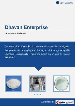 08376806298
A Member of
Dhavan Enterprise
www.dhavanenterprise.com
Our company Dhavan Enterprise are a coveted firm indulged in
the process of supplying and trading a wide range of quality
Chemical Compounds. These chemicals are in use at various
industries.
 
