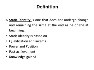 Definition
A Static identity is one that does not undergo change
and remaining the same at the end as he or she at
beginning.
• Static identity is based on
• Qualification and awards
• Power and Position
• Past achievement
• Knowledge gained
 