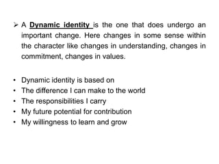  A Dynamic identity is the one that does undergo an
important change. Here changes in some sense within
the character like changes in understanding, changes in
commitment, changes in values.
• Dynamic identity is based on
• The difference I can make to the world
• The responsibilities I carry
• My future potential for contribution
• My willingness to learn and grow
 