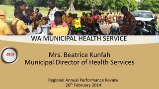2013
Regional Annual Performance Review
26th February 2014
WA MUNICIPAL HEALTH SERVICE
Mrs. Beatrice Kunfah
Municipal Director of Health Services
 